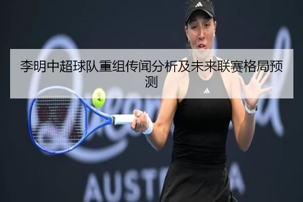 李明中超球队重组传闻分析及未来联赛格局预测
