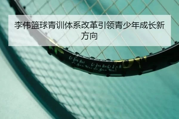 李伟篮球青训体系改革引领青少年成长新方向